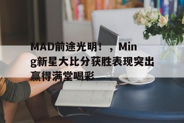 MAD前途光明！，Ming新星大比分获胜表现突出赢得满堂喝彩的简单介绍