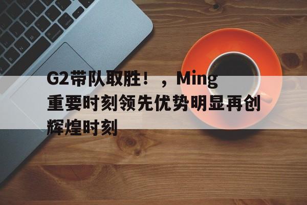 G2带队取胜!,Ming重要时刻领先优势明显再创辉煌时刻(g2队员)-开云品牌