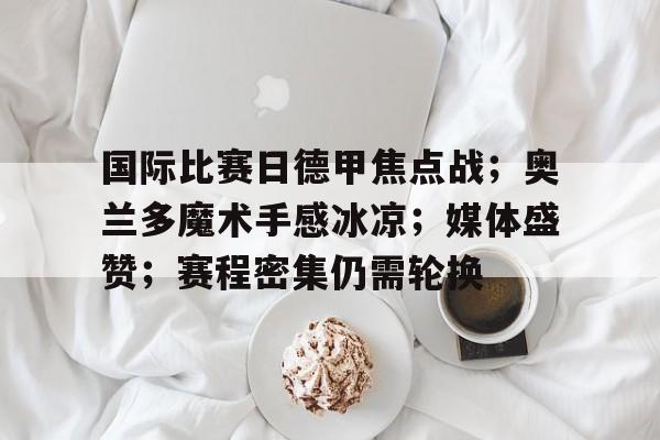 关于国际比赛日德甲焦点战；奥兰多魔术手感冰凉；媒体盛赞；赛程密集仍需轮换的信息-开云综合平台
