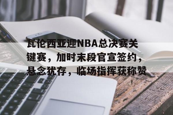 瓦伦西亚迎NBA总决赛关键赛，加时末段官宣签约，悬念犹存，临场指挥获称赞的简单介绍