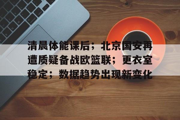 清晨体能课后;北京国安再遭质疑备战欧篮联;更衣室稳定;数据趋势出现新变化的简单介绍-kaiyun