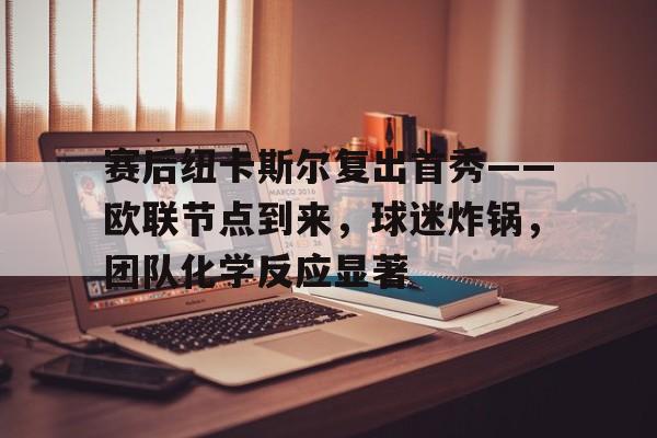 赛后纽卡斯尔复出首秀——欧联节点到来，球迷炸锅，团队化学反应显著的简单介绍-开云