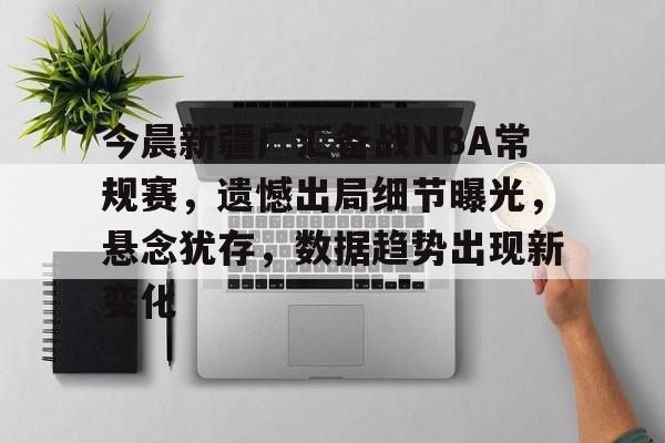 今晨新疆广汇备战NBA常规赛，遗憾出局细节曝光，悬念犹存，数据趋势出现新变化的简单介绍